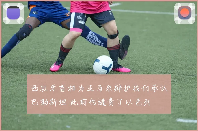 西班牙首相为亚马尔辩护我们承认巴勒斯坦 此前也谴责了以色列