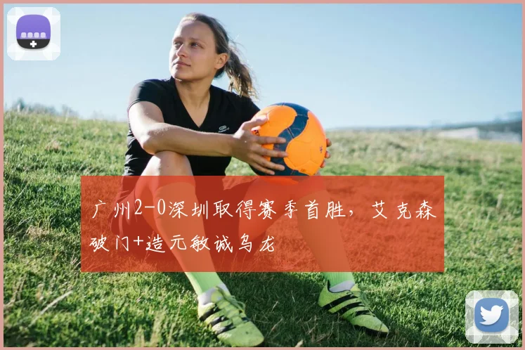 广州2-0深圳取得赛季首胜，艾克森破门+造元敏诚乌龙