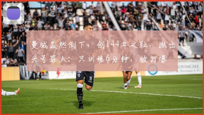 曼城轰然倒下，创144年之耻，揪出头号罪人：只训练6分钟，被打爆