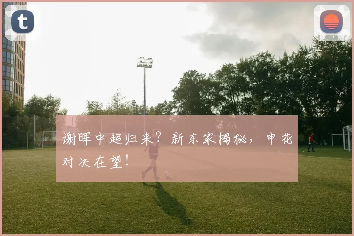 谢晖中超归来？新东家揭秘，申花对决在望！