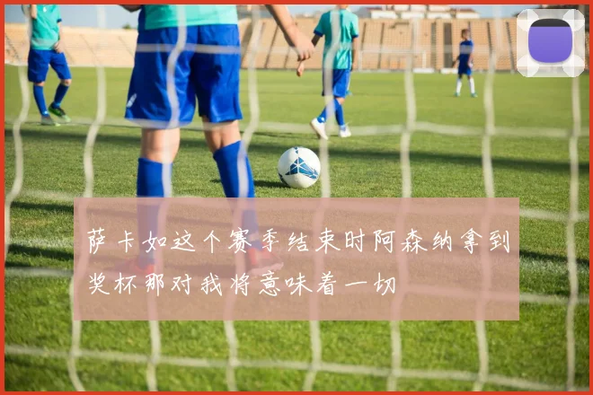 萨卡如这个赛季结束时阿森纳拿到奖杯那对我将意味着一切