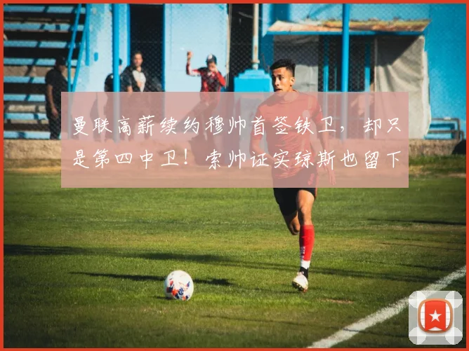 曼联高薪续约穆帅首签铁卫，却只是第四中卫！索帅证实琼斯也留下