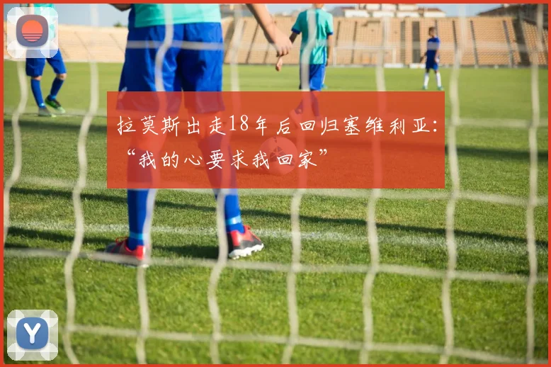 拉莫斯出走18年后回归塞维利亚：“我的心要求我回家”