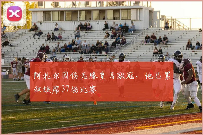 阿扎尔因伤无缘皇马欧冠，他已累积缺席37场比赛